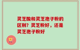 灵芝酸和灵芝孢子粉的区别？灵芝粉好，还是灵芝孢子粉好
