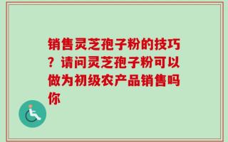 销售灵芝孢子粉的技巧？请问灵芝孢子粉可以做为初级农产品销售吗你