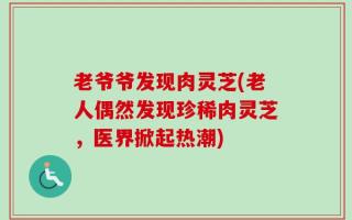 老爷爷发现肉灵芝(老人偶然发现珍稀肉灵芝，医界掀起热潮)