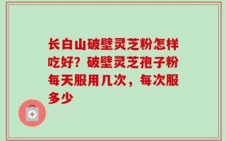 长白山破壁灵芝粉怎样吃好？破壁灵芝孢子粉每天服用几次，每次服多少