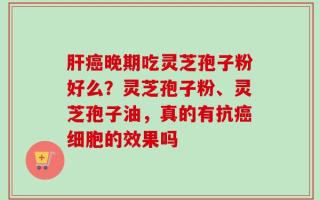 肝癌晚期吃灵芝孢子粉好么？灵芝孢子粉、灵芝孢子油，真的有抗癌细胞的效果吗