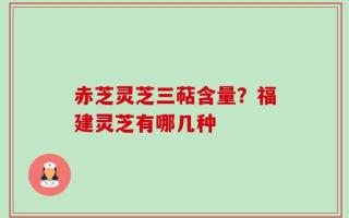 赤芝灵芝三萜含量？福建灵芝有哪几种