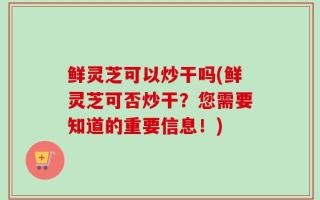 鲜灵芝可以炒干吗(鲜灵芝可否炒干？您需要知道的重要信息！)