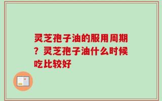 灵芝孢子油的服用周期？灵芝孢子油什么时候吃比较好