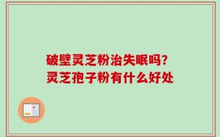 破壁灵芝粉治失眠吗？灵芝孢子粉有什么好处