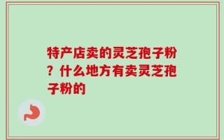 特产店卖的灵芝孢子粉？什么地方有卖灵芝孢子粉的