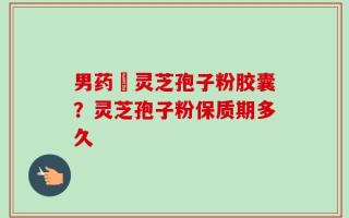 男药壂灵芝孢子粉胶囊？灵芝孢子粉保质期多久