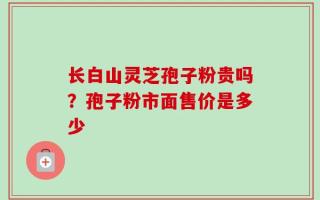 长白山灵芝孢子粉贵吗？孢子粉市面售价是多少