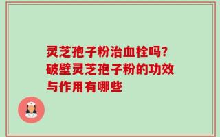 灵芝孢子粉治血栓吗？破壁灵芝孢子粉的功效与作用有哪些