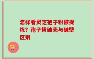 怎样看灵芝孢子粉被提炼？孢子粉破壳与破壁区别