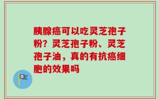 胰腺癌可以吃灵芝孢子粉？灵芝孢子粉、灵芝孢子油，真的有抗癌细胞的效果吗