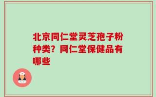 北京同仁堂灵芝孢子粉种类？同仁堂保健品有哪些