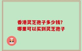 香港灵芝孢子多少钱？哪里可以买到灵芝孢子