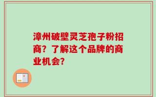 漳州破壁灵芝孢子粉招商？了解这个品牌的商业机会？