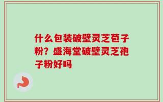什么包装破壁灵芝苞子粉？盛海堂破壁灵芝孢子粉好吗