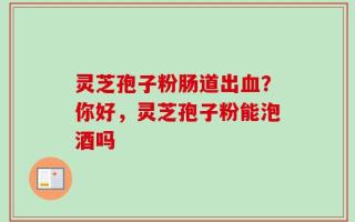 灵芝孢子粉肠道出血？你好，灵芝孢子粉能泡酒吗