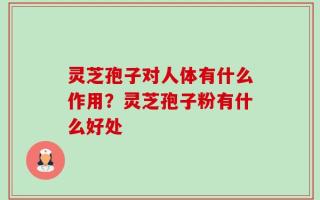 灵芝孢子对人体有什么作用？灵芝孢子粉有什么好处
