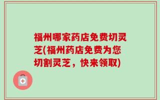 福州哪家药店免费切灵芝(福州药店免费为您切割灵芝，快来领取)