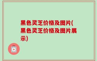 黑色灵芝价格及图片(黑色灵芝价格及图片展示)