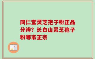 同仁堂灵芝孢子粉正品分辨？长白山灵芝孢子粉哪家正宗