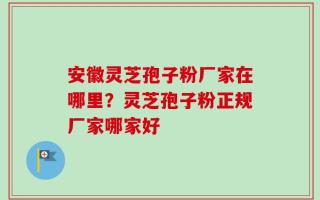 安徽灵芝孢子粉厂家在哪里？灵芝孢子粉正规厂家哪家好