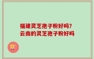 福建灵芝孢子粉好吗？云南的灵芝孢子粉好吗