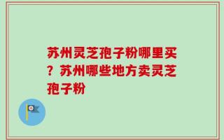 苏州灵芝孢子粉哪里买？苏州哪些地方卖灵芝孢子粉