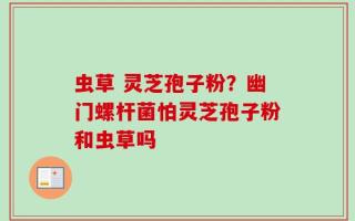 虫草 灵芝孢子粉？幽门螺杆菌怕灵芝孢子粉和虫草吗