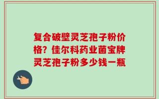 复合破壁灵芝孢子粉价格？佳尔科药业菌宝牌灵芝孢子粉多少钱一瓶