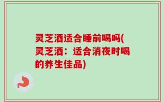 灵芝酒适合睡前喝吗(灵芝酒：适合消夜时喝的养生佳品)