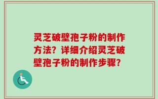 灵芝破壁孢子粉的制作方法？详细介绍灵芝破壁孢子粉的制作步骤？