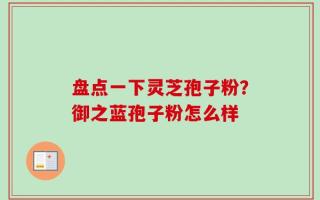 盘点一下灵芝孢子粉？御之蓝孢子粉怎么样