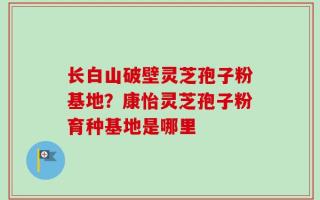长白山破壁灵芝孢子粉基地？康怡灵芝孢子粉育种基地是哪里