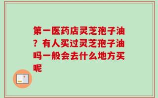 第一医药店灵芝孢子油？有人买过灵芝孢子油吗一般会去什么地方买呢