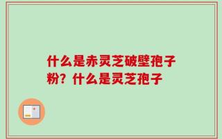 什么是赤灵芝破壁孢子粉？什么是灵芝孢子