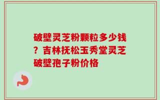 破壁灵芝粉颗粒多少钱？吉林抚松玉秀堂灵芝破壁孢子粉价格