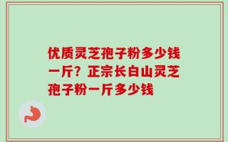 优质灵芝孢子粉多少钱一斤？正宗长白山灵芝孢子粉一斤多少钱