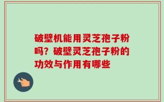 破壁机能用灵芝孢子粉吗？破壁灵芝孢子粉的功效与作用有哪些