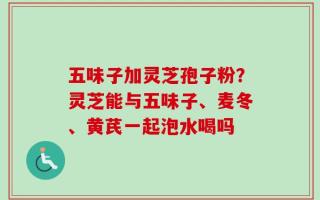 五味子加灵芝孢子粉？灵芝能与五味子、麦冬、黄芪一起泡水喝吗