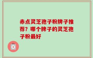 赤点灵芝孢子粉牌子推荐？哪个牌子的灵芝孢子粉最好