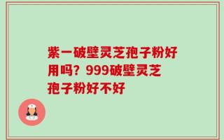 紫一破壁灵芝孢子粉好用吗？999破壁灵芝孢子粉好不好