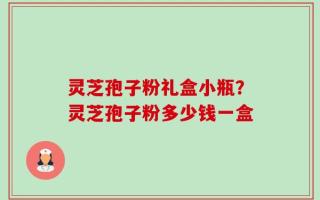 灵芝孢子粉礼盒小瓶？灵芝孢子粉多少钱一盒