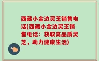 西藏小金边灵芝销售电话(西藏小金边灵芝销售电话：获取高品质灵芝，助力健康生活)