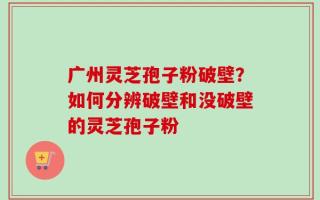 广州灵芝孢子粉破壁？如何分辨破壁和没破壁的灵芝孢子粉
