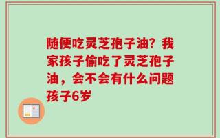 随便吃灵芝孢子油？我家孩子偷吃了灵芝孢子油，会不会有什么问题孩子6岁