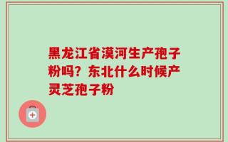 黑龙江省漠河生产孢子粉吗？东北什么时候产灵芝孢子粉