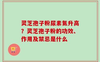 灵芝孢子粉尿素氮升高？灵芝孢子粉的功效、作用及禁忌是什么
