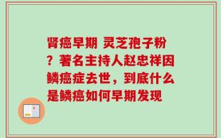 肾癌早期 灵芝孢子粉？著名主持人赵忠祥因鳞癌症去世，到底什么是鳞癌如何早期发现