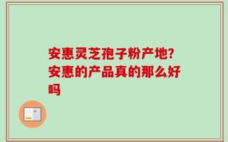 安惠灵芝孢子粉产地？安惠的产品真的那么好吗