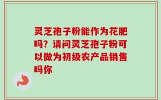 灵芝孢子粉能作为花肥吗？请问灵芝孢子粉可以做为初级农产品销售吗你
